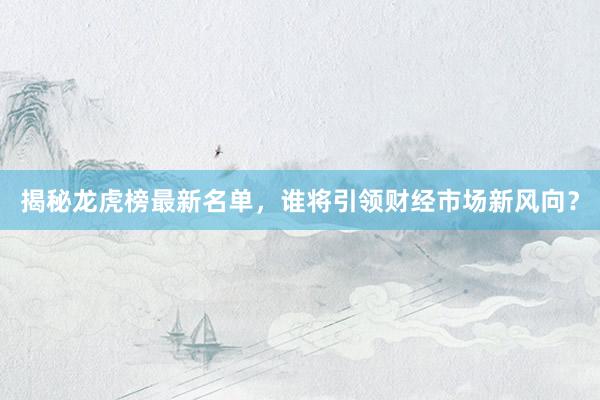 揭秘龙虎榜最新名单，谁将引领财经市场新风向？