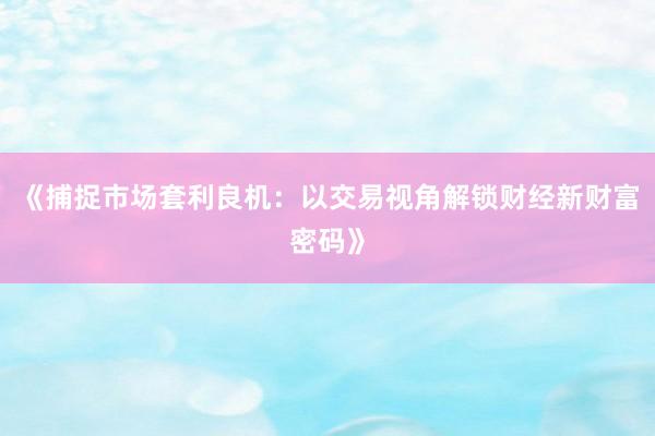 《捕捉市场套利良机：以交易视角解锁财经新财富密码》