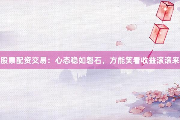 股票配资交易：心态稳如磐石，方能笑看收益滚滚来