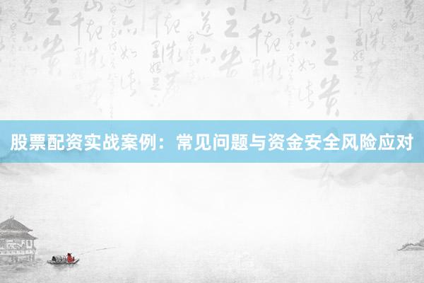 股票配资实战案例：常见问题与资金安全风险应对