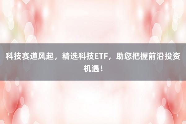 科技赛道风起，精选科技ETF，助您把握前沿投资机遇！