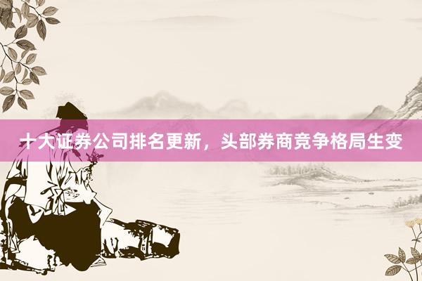 十大证券公司排名更新，头部券商竞争格局生变