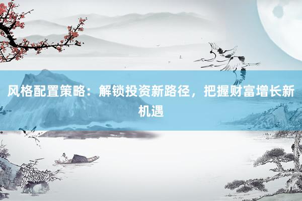 风格配置策略：解锁投资新路径，把握财富增长新机遇
