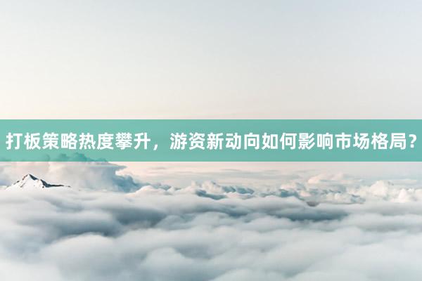 打板策略热度攀升，游资新动向如何影响市场格局？