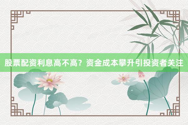 股票配资利息高不高？资金成本攀升引投资者关注
