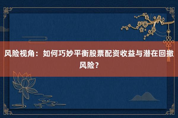 风险视角：如何巧妙平衡股票配资收益与潜在回撤风险？