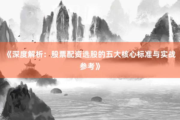 《深度解析：股票配资选股的五大核心标准与实战参考》