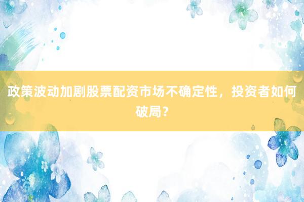 政策波动加剧股票配资市场不确定性，投资者如何破局？