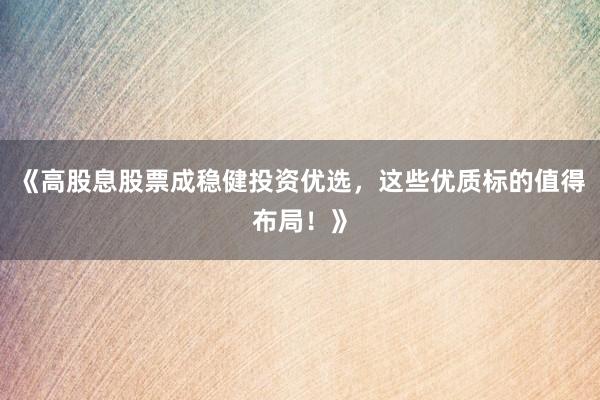 《高股息股票成稳健投资优选，这些优质标的值得布局！》