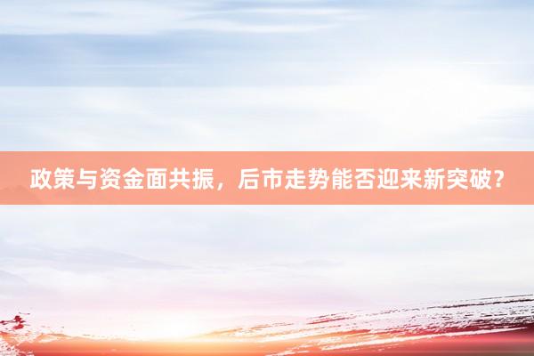 政策与资金面共振，后市走势能否迎来新突破？