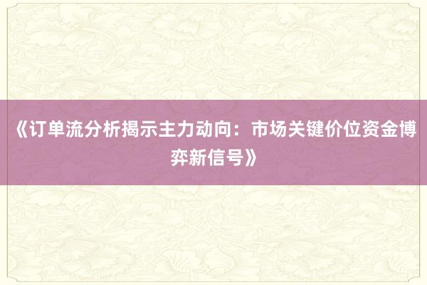 《订单流分析揭示主力动向：市场关键价位资金博弈新信号》