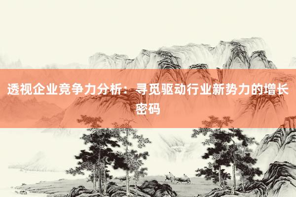 透视企业竞争力分析：寻觅驱动行业新势力的增长密码