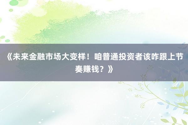 《未来金融市场大变样！咱普通投资者该咋跟上节奏赚钱？》
