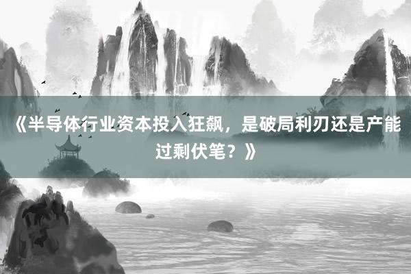 《半导体行业资本投入狂飙，是破局利刃还是产能过剩伏笔？》