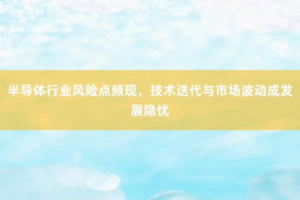 半导体行业风险点频现，技术迭代与市场波动成发展隐忧