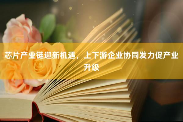 芯片产业链迎新机遇，上下游企业协同发力促产业升级
