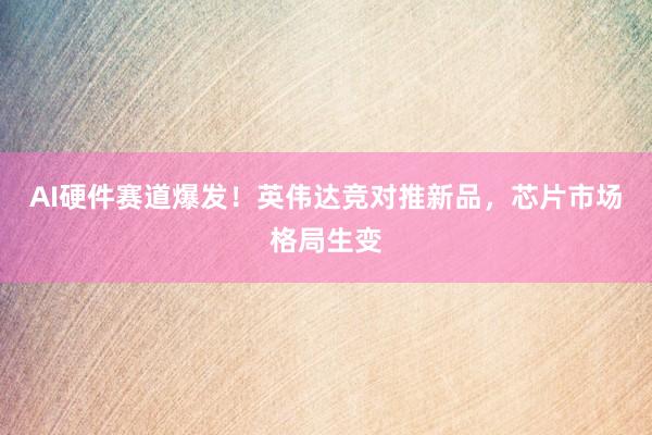 AI硬件赛道爆发！英伟达竞对推新品，芯片市场格局生变
