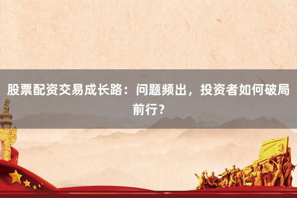 股票配资交易成长路：问题频出，投资者如何破局前行？