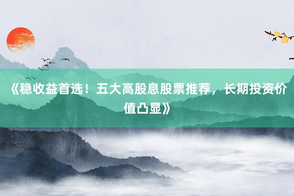 《稳收益首选！五大高股息股票推荐，长期投资价值凸显》
