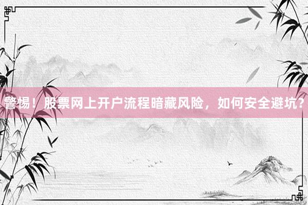 警惕！股票网上开户流程暗藏风险，如何安全避坑？