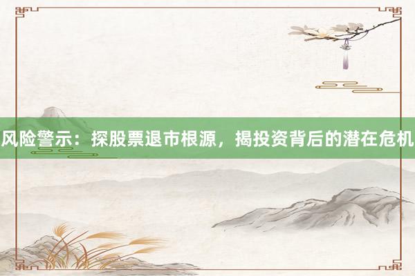 风险警示：探股票退市根源，揭投资背后的潜在危机