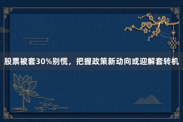 股票被套30%别慌，把握政策新动向或迎解套转机