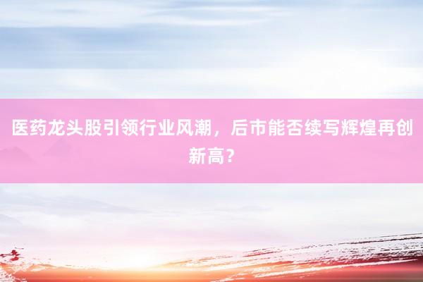 医药龙头股引领行业风潮，后市能否续写辉煌再创新高？
