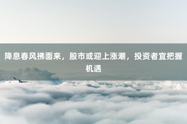 降息春风拂面来，股市或迎上涨潮，投资者宜把握机遇