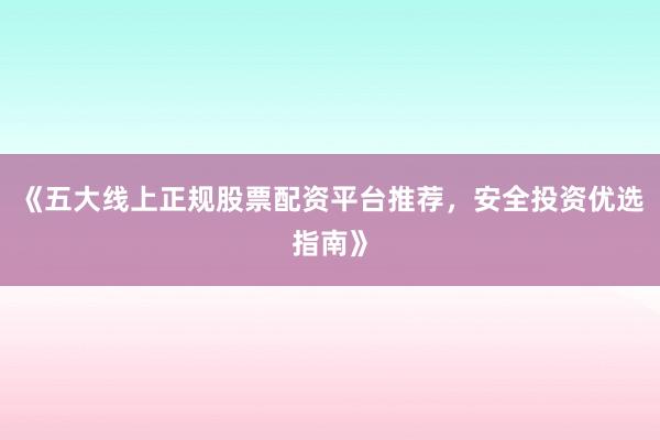 《五大线上正规股票配资平台推荐，安全投资优选指南》