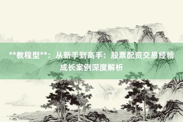 **教程型**：从新手到高手：股票配资交易经验成长案例深度解析