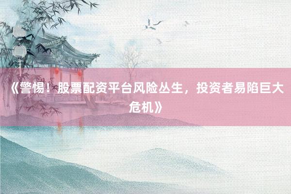 《警惕！股票配资平台风险丛生，投资者易陷巨大危机》