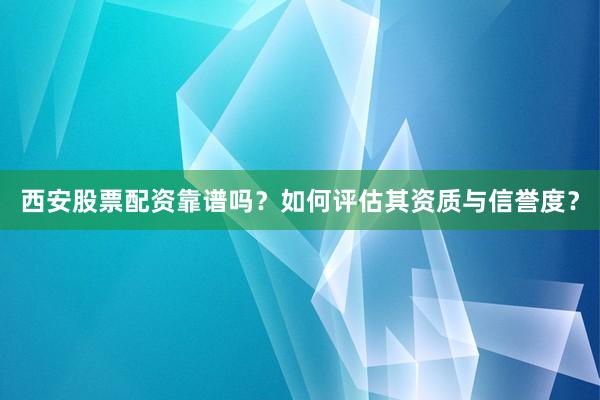西安股票配资靠谱吗？如何评估其资质与信誉度？