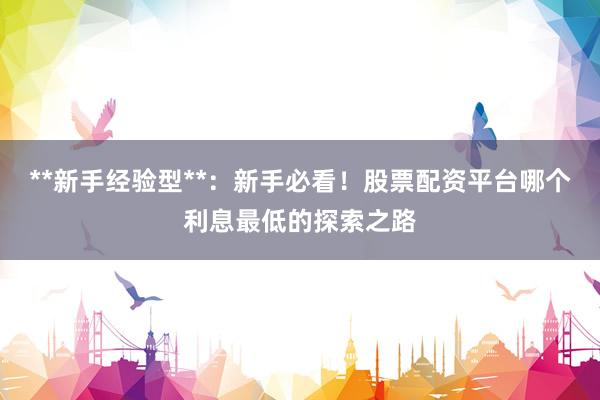 **新手经验型**：新手必看！股票配资平台哪个利息最低的探索之路