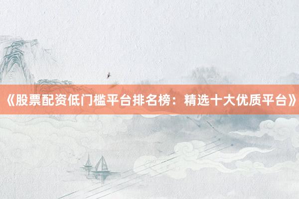《股票配资低门槛平台排名榜：精选十大优质平台》
