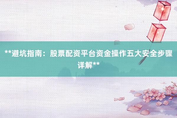 **避坑指南：股票配资平台资金操作五大安全步骤详解**