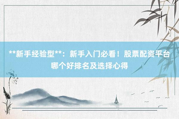 **新手经验型**：新手入门必看！股票配资平台哪个好排名及选择心得