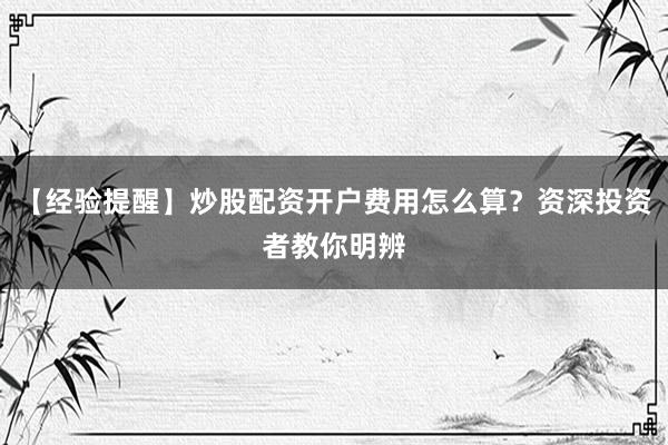 【经验提醒】炒股配资开户费用怎么算？资深投资者教你明辨