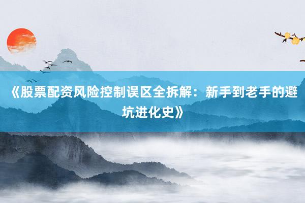 《股票配资风险控制误区全拆解：新手到老手的避坑进化史》