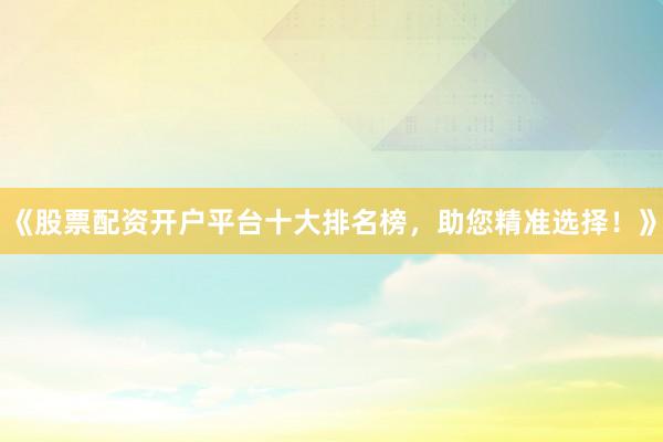 《股票配资开户平台十大排名榜，助您精准选择！》