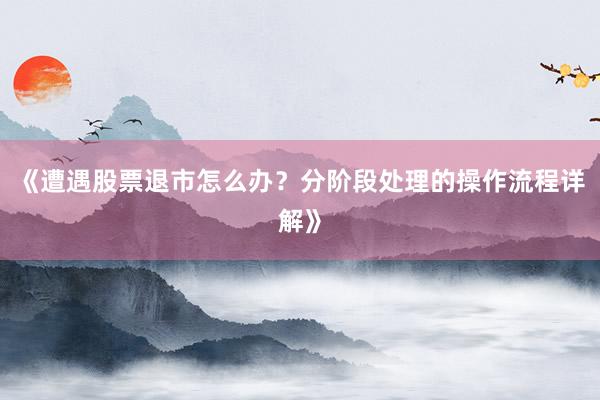 《遭遇股票退市怎么办？分阶段处理的操作流程详解》
