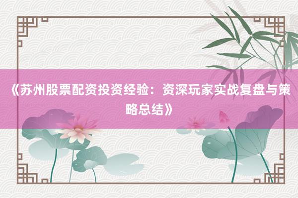 《苏州股票配资投资经验：资深玩家实战复盘与策略总结》