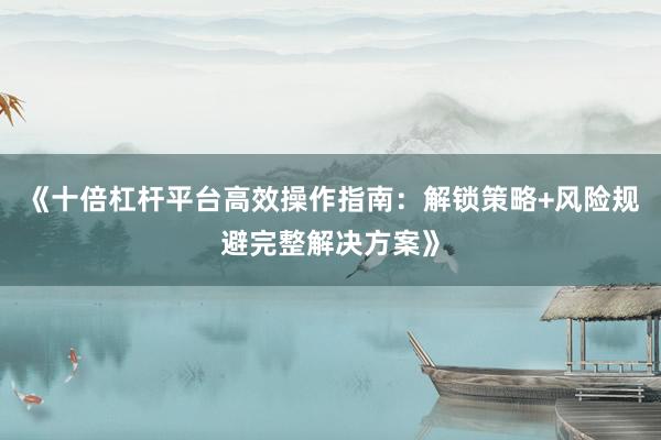 《十倍杠杆平台高效操作指南：解锁策略+风险规避完整解决方案》