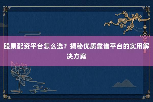 股票配资平台怎么选？揭秘优质靠谱平台的实用解决方案