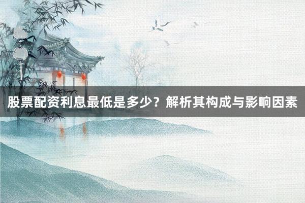股票配资利息最低是多少？解析其构成与影响因素