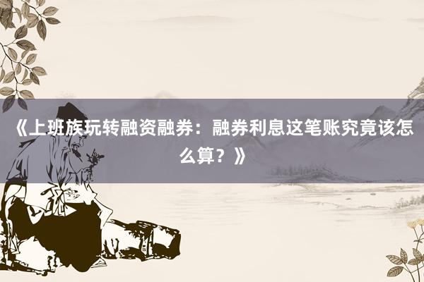 《上班族玩转融资融券：融券利息这笔账究竟该怎么算？》