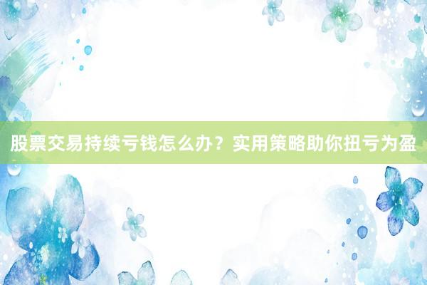 股票交易持续亏钱怎么办？实用策略助你扭亏为盈