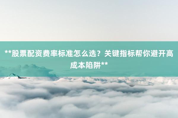 **股票配资费率标准怎么选？关键指标帮你避开高成本陷阱**