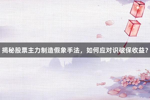 揭秘股票主力制造假象手法，如何应对识破保收益？