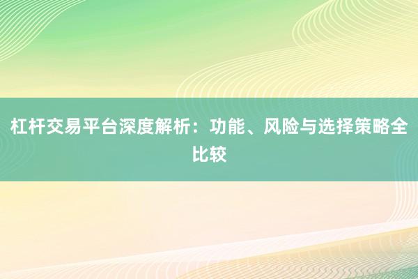 杠杆交易平台深度解析：功能、风险与选择策略全比较