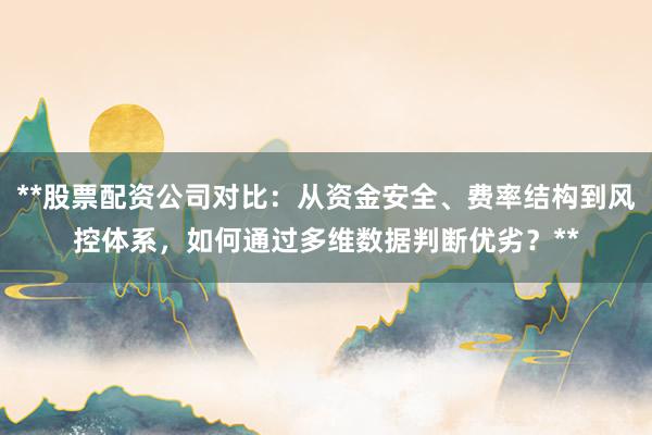 **股票配资公司对比：从资金安全、费率结构到风控体系，如何通过多维数据判断优劣？**